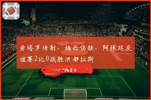 劳塔罗传射,梅西伤缺,阿根廷友谊赛2比0战胜洪都拉斯
