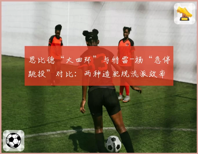 恩比德“大回环”与特雷-杨“急停跳投”对比：两种造犯规流派效率分析