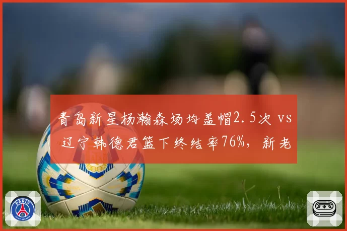 青岛新星杨瀚森场均盖帽2.5次 vs 辽宁韩德君篮下终结率76%，新老中锋碰撞看点十足