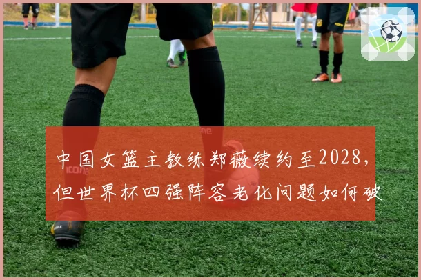 中国女篮主教练郑薇续约至2028，但世界杯四强阵容老化问题如何破解？