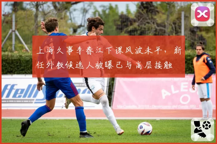 上海久事李春江下课风波未平,新任外教候选人被曝已与高层接触