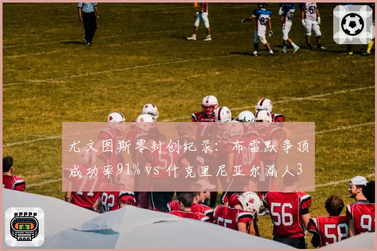 尤文图斯零封创纪录：布雷默争顶成功率91% vs 什克里尼亚尔漏人3次