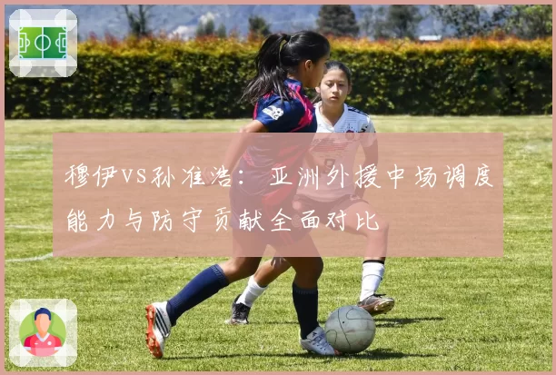 穆伊vs孙准浩：亚洲外援中场调度能力与防守贡献全面对比