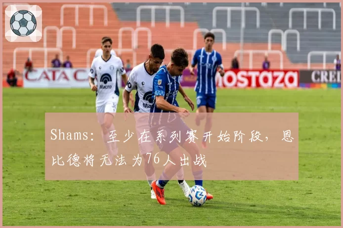 Shams：至少在系列赛开始阶段，恩比德将无法为76人出战