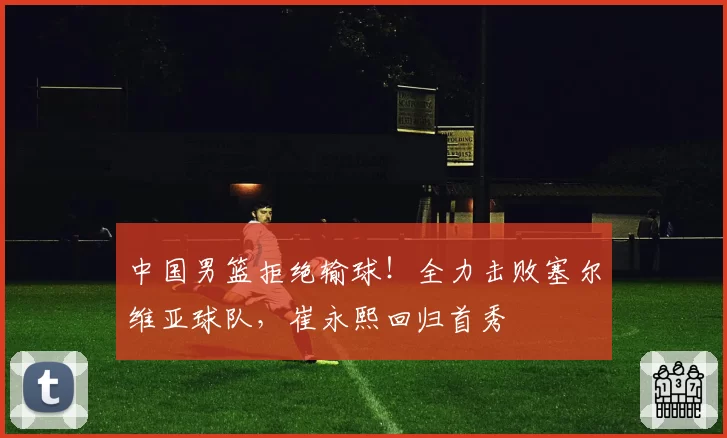 中国男篮拒绝输球！全力击败塞尔维亚球队，崔永熙回归首秀