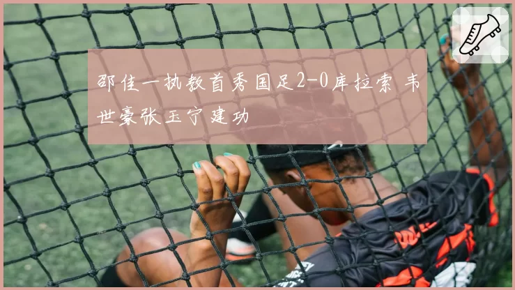 邵佳一执教首秀国足2-0库拉索 韦世豪张玉宁建功