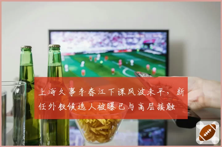 上海久事李春江下课风波未平,新任外教候选人被曝已与高层接触