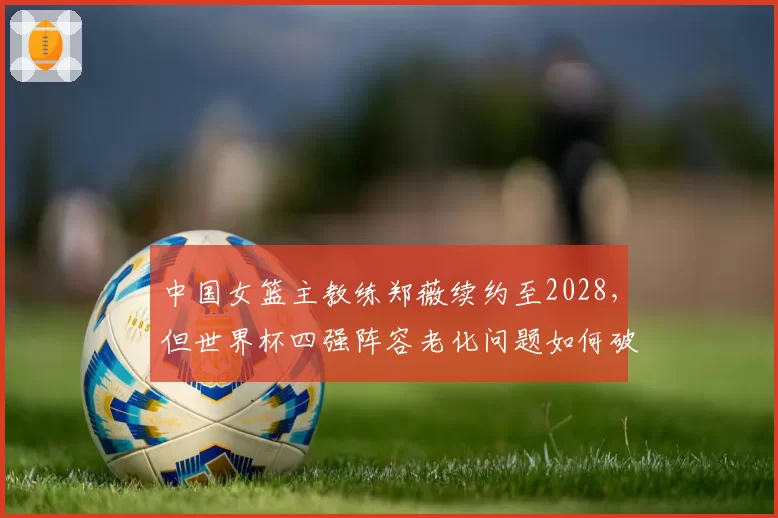 中国女篮主教练郑薇续约至2028，但世界杯四强阵容老化问题如何破解？