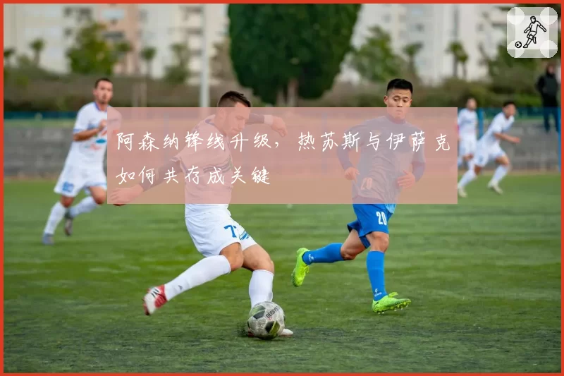 阿森纳锋线升级，热苏斯与伊萨克如何共存成关键
