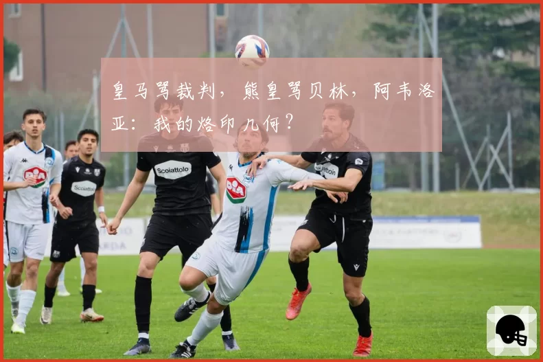 皇马骂裁判，熊皇骂贝林，阿韦洛亚：我的烙印几何？