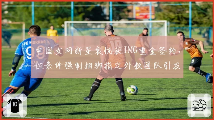 中国女网新星袁悦获IMG重金签约，但条件强制捆绑指定外教团队引发排协内部争议？