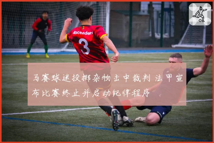 马赛球迷投掷杂物击中裁判 法甲宣布比赛终止并启动纪律程序