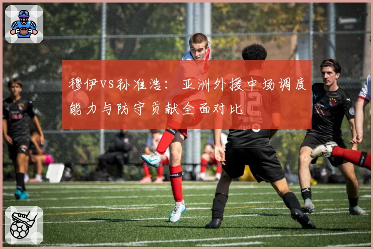 穆伊vs孙准浩：亚洲外援中场调度能力与防守贡献全面对比