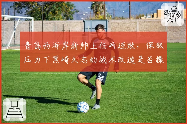 青岛西海岸新帅上任两连败,保级压力下黑崎久志的战术改造是否操之过急?