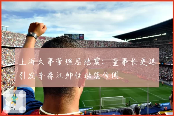 上海久事管理层地震：董事长更迭引发李春江帅位动荡传闻