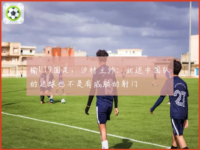 输U19国足，沙特主帅：就连中国队的进球也不是有威胁的射门