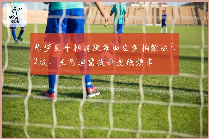 陈梦反手相持段每回合多拍数达7.2板,王艺迪需提升变线频率