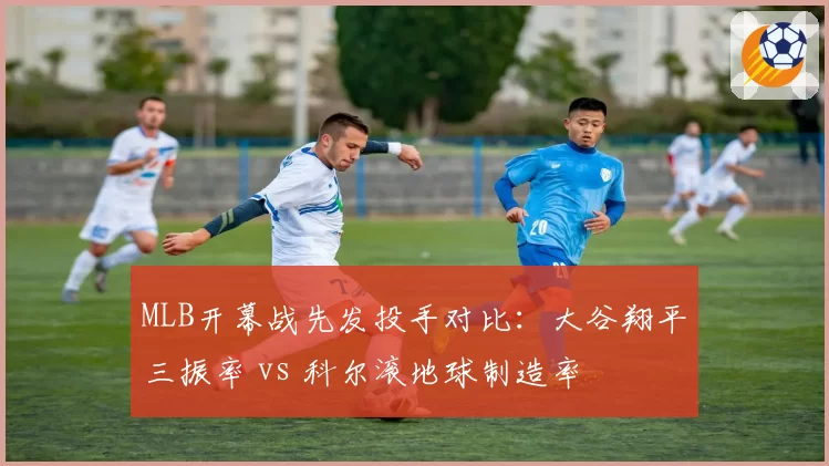 MLB开幕战先发投手对比：大谷翔平三振率 vs 科尔滚地球制造率