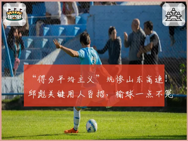 “得分平均主义”坑惨山东高速！邱彪关键用人昏招，输球一点不冤