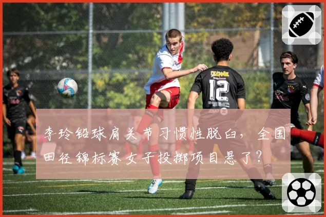 李玲铅球肩关节习惯性脱臼，全国田径锦标赛女子投掷项目悬了？
