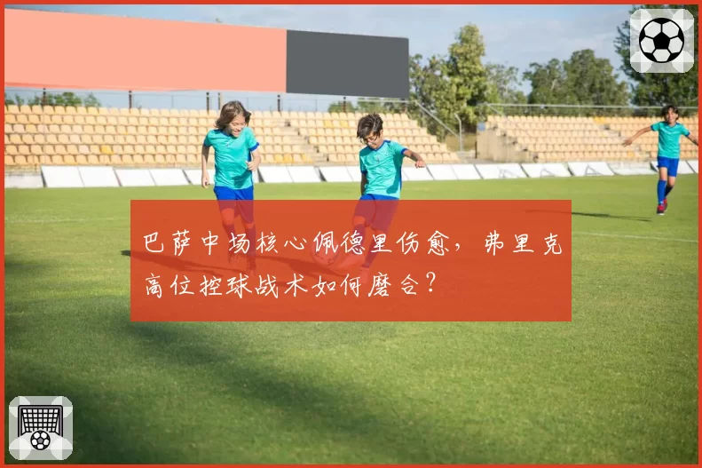巴萨中场核心佩德里伤愈，弗里克高位控球战术如何磨合？