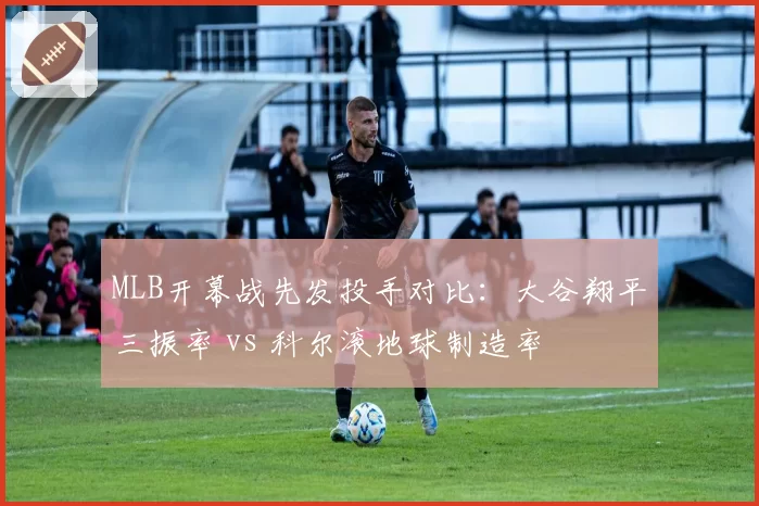MLB开幕战先发投手对比：大谷翔平三振率 vs 科尔滚地球制造率
