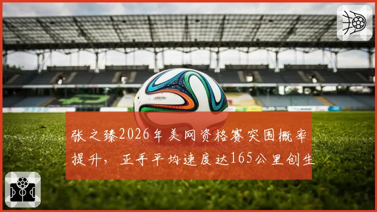 张之臻2026年美网资格赛突围概率提升，正手平均速度达165公里创生涯新高
