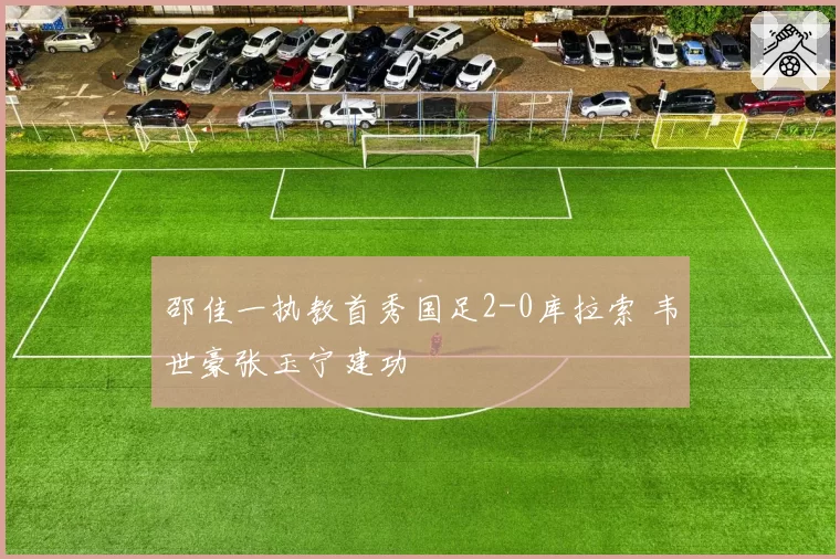 邵佳一执教首秀国足2-0库拉索 韦世豪张玉宁建功