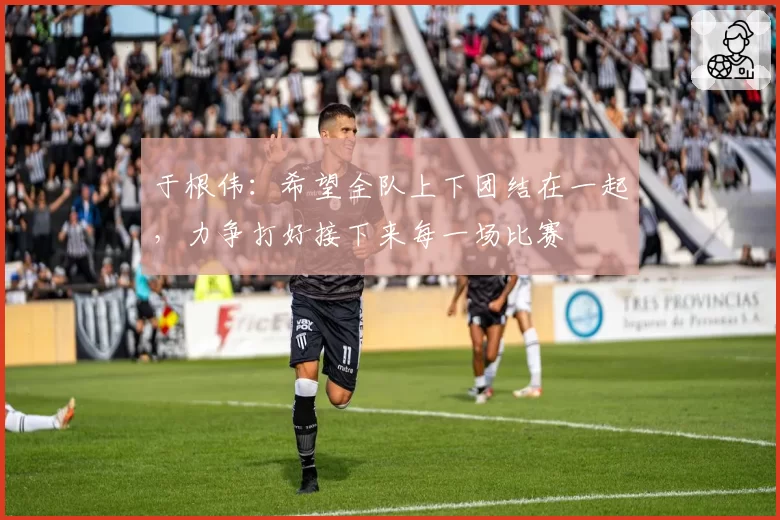 于根伟:希望全队上下团结在一起,力争打好接下来每一场比赛