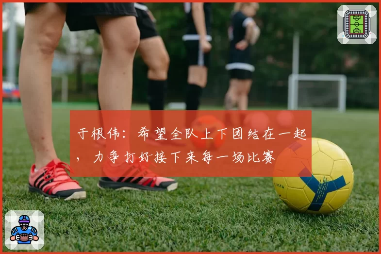 于根伟:希望全队上下团结在一起,力争打好接下来每一场比赛