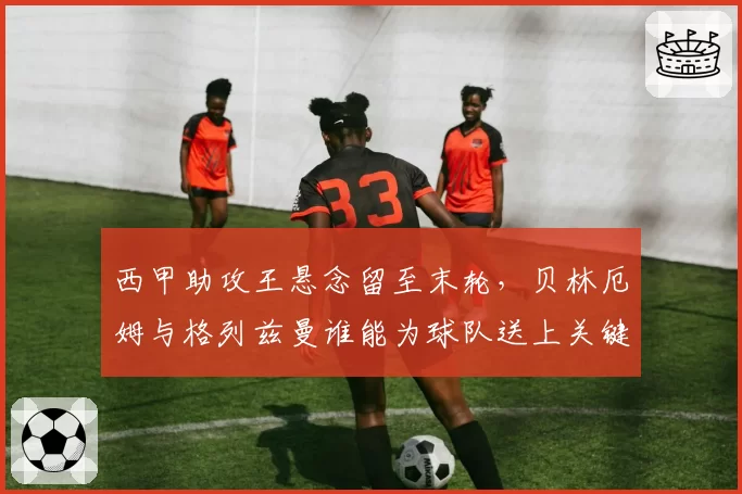 西甲助攻王悬念留至末轮,贝林厄姆与格列兹曼谁能为球队送上关键一传?