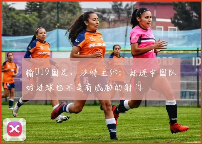 输U19国足，沙特主帅：就连中国队的进球也不是有威胁的射门