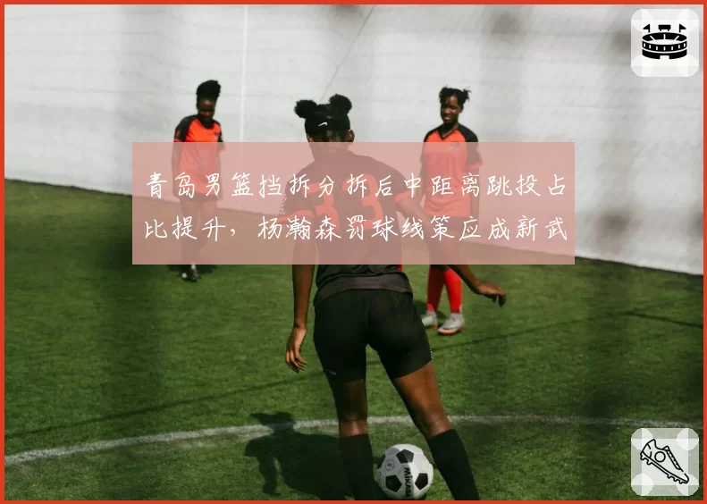 青岛男篮挡拆分拆后中距离跳投占比提升,杨瀚森罚球线策应成新武器