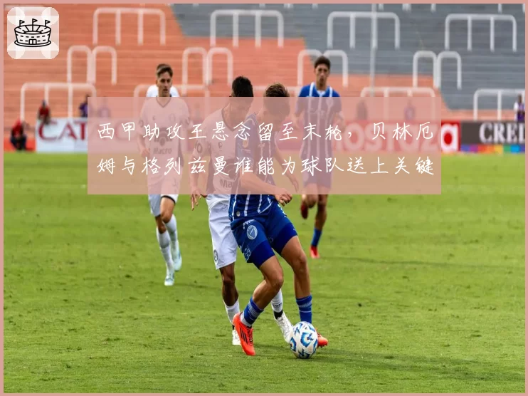 西甲助攻王悬念留至末轮，贝林厄姆与格列兹曼谁能为球队送上关键一传？