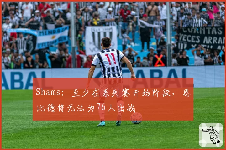 Shams：至少在系列赛开始阶段，恩比德将无法为76人出战