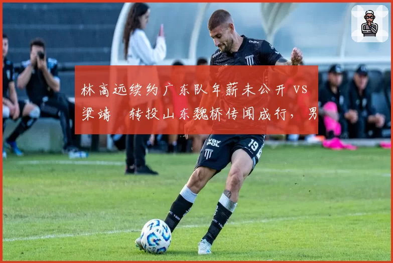 林高远续约广东队年薪未公开 vs 梁靖崑转投山东魏桥传闻成行,男乒中坚力量市场议价能力悬殊