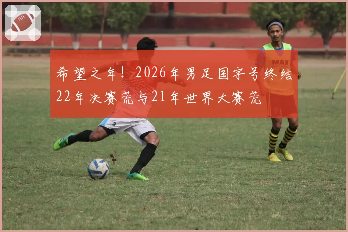 希望之年！2026年男足国字号终结22年决赛荒与21年世界大赛荒
