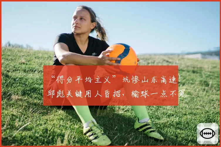 “得分平均主义”坑惨山东高速！邱彪关键用人昏招，输球一点不冤