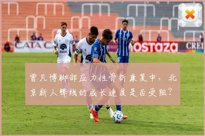 曾凡博脚部应力性骨折康复中,北京新人锋线的成长速度是否受阻?