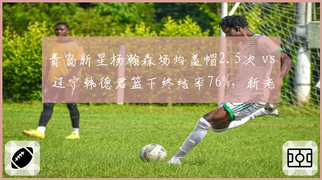 青岛新星杨瀚森场均盖帽2.5次 vs 辽宁韩德君篮下终结率76%，新老中锋碰撞看点十足