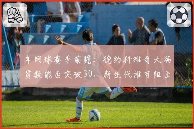 年网球赛季前瞻：德约科维奇大满贯数能否突破30，新生代谁可阻击？
