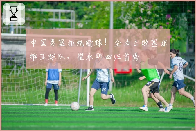 中国男篮拒绝输球！全力击败塞尔维亚球队，崔永熙回归首秀