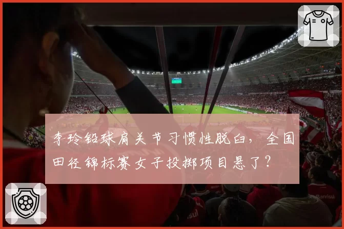 李玲铅球肩关节习惯性脱臼，全国田径锦标赛女子投掷项目悬了？