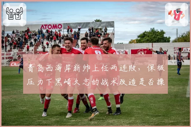 青岛西海岸新帅上任两连败,保级压力下黑崎久志的战术改造是否操之过急?