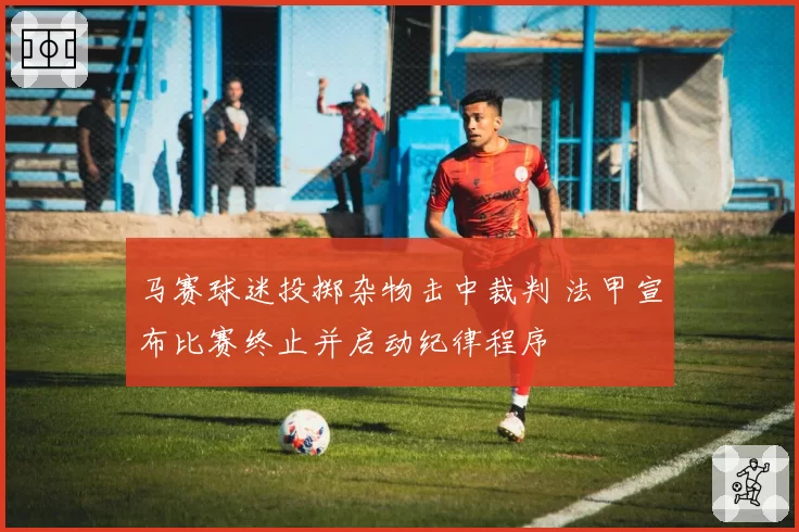 马赛球迷投掷杂物击中裁判 法甲宣布比赛终止并启动纪律程序