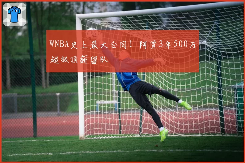 WNBA史上最大合同！阿贾3年500万超级顶薪留队