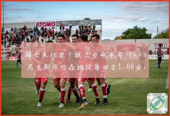 骑士米切尔干拔三分命中率38% vs 尼克斯布伦森抛投每回合1.08分,小后卫终结技巧对比