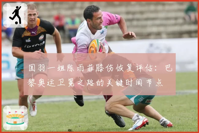 国羽一姐陈雨菲膝伤恢复评估：巴黎奥运卫冕之路的关键时间节点