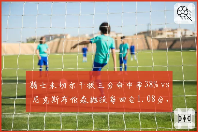 骑士米切尔干拔三分命中率38% vs 尼克斯布伦森抛投每回合1.08分,小后卫终结技巧对比